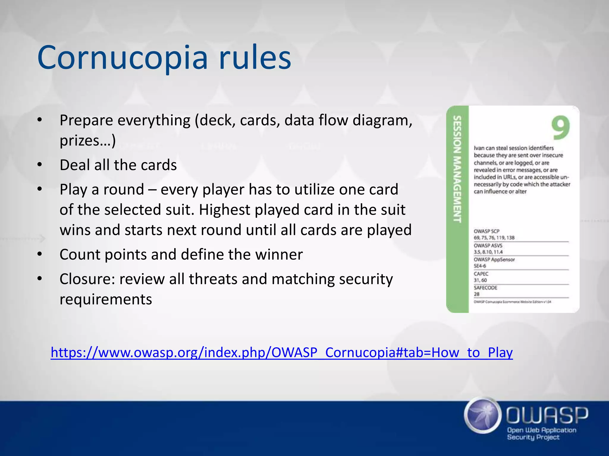 Cornucopia rules
• Prepare everything (deck, cards, data flow diagram,
prizes…)
• Deal all the cards
• Play a round – every player has to utilize one card
of the selected suit. Highest played card in the suit
wins and starts next round until all cards are played
• Count points and define the winner
• Closure: review all threats and matching security
requirements
https://www.owasp.org/index.php/OWASP_Cornucopia#tab=How_to_Play
 