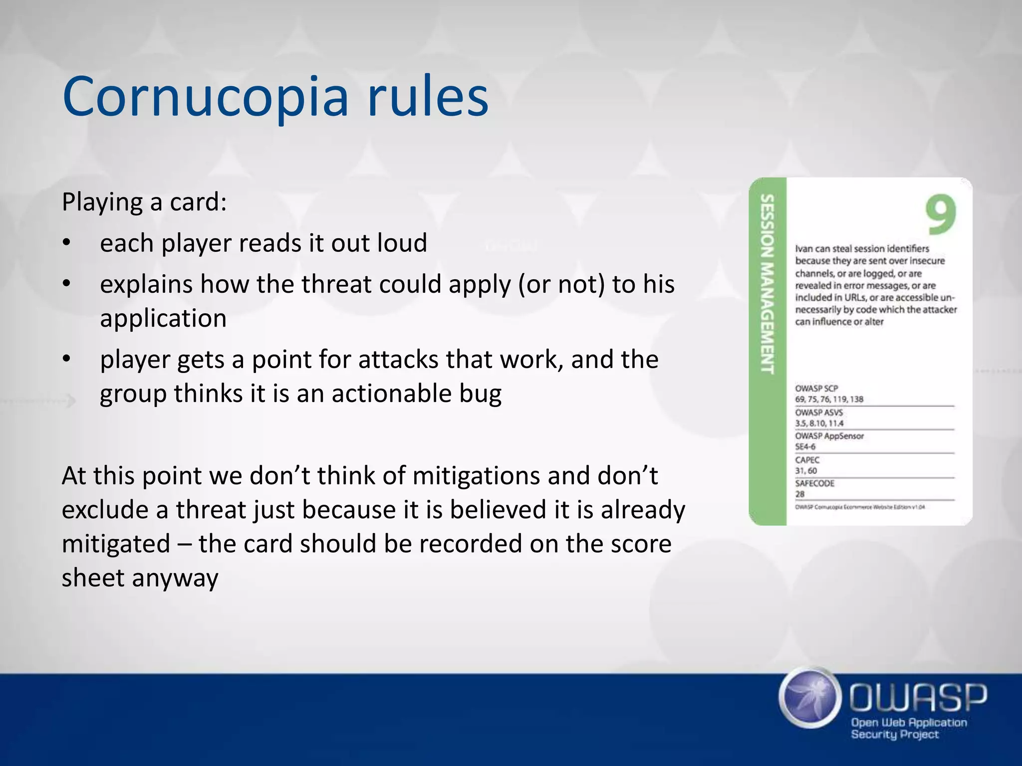 Cornucopia rules
Playing a card:
• each player reads it out loud
• explains how the threat could apply (or not) to his
application
• player gets a point for attacks that work, and the
group thinks it is an actionable bug
At this point we don’t think of mitigations and don’t
exclude a threat just because it is believed it is already
mitigated – the card should be recorded on the score
sheet anyway
 