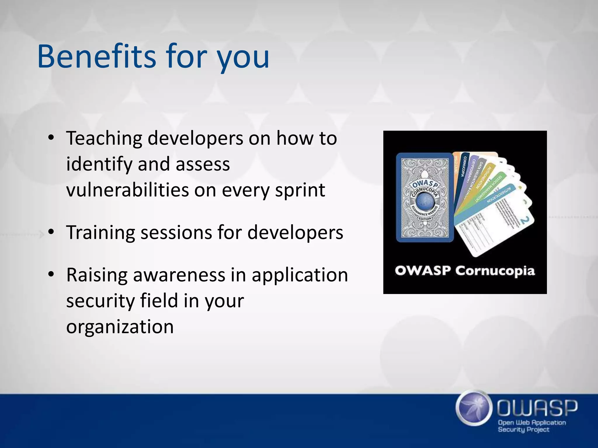Benefits for you
• Teaching developers on how to
identify and assess
vulnerabilities on every sprint
• Training sessions for developers
• Raising awareness in application
security field in your
organization
 