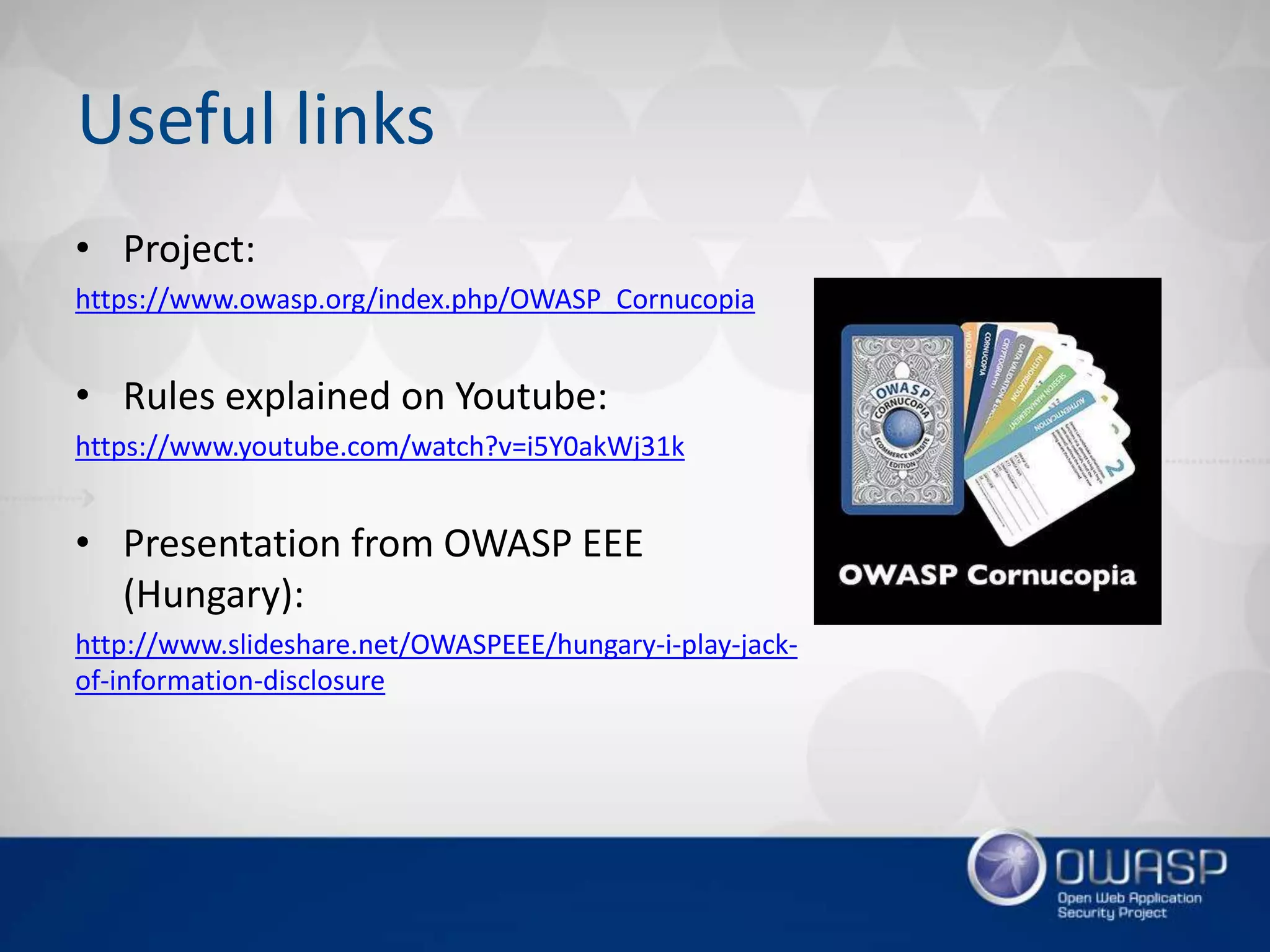 Useful links
• Project:
https://www.owasp.org/index.php/OWASP_Cornucopia
• Rules explained on Youtube:
https://www.youtube.com/watch?v=i5Y0akWj31k
• Presentation from OWASP EEE
(Hungary):
http://www.slideshare.net/OWASPEEE/hungary-i-play-jack-
of-information-disclosure
 