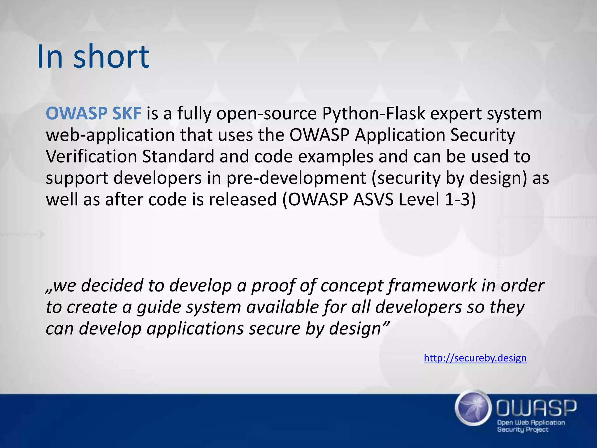 OWASP SKF is a fully open-source Python-Flask expert system
web-application that uses the OWASP Application Security
Verification Standard and code examples and can be used to
support developers in pre-development (security by design) as
well as after code is released (OWASP ASVS Level 1-3)
„we decided to develop a proof of concept framework in order
to create a guide system available for all developers so they
can develop applications secure by design”
In short
http://secureby.design
 