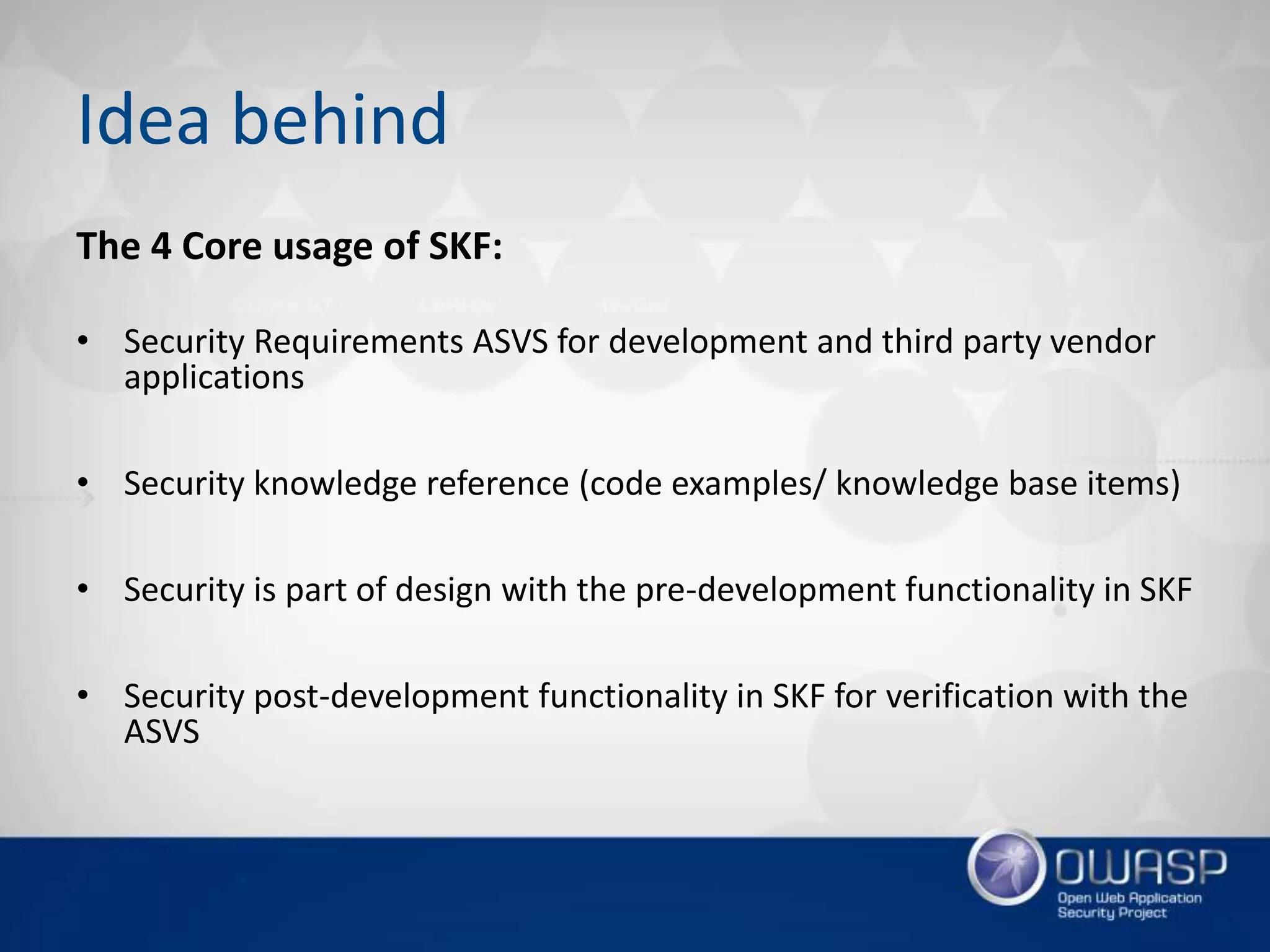 Idea behind
The 4 Core usage of SKF:
• Security Requirements ASVS for development and third party vendor
applications
• Security knowledge reference (code examples/ knowledge base items)
• Security is part of design with the pre-development functionality in SKF
• Security post-development functionality in SKF for verification with the
ASVS
 