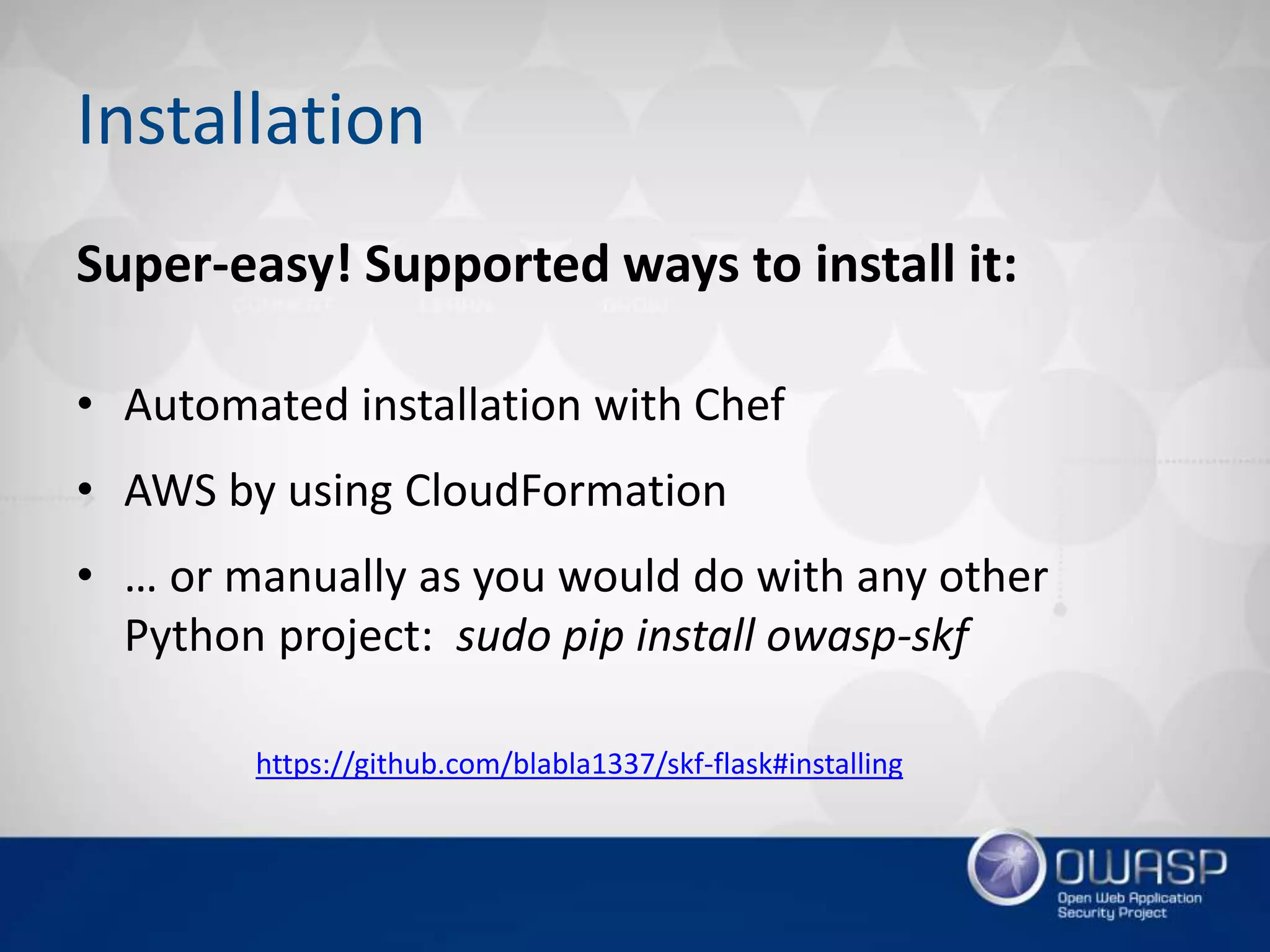 Installation
Super-easy! Supported ways to install it:
• Automated installation with Chef
• AWS by using CloudFormation
• … or manually as you would do with any other
Python project: sudo pip install owasp-skf
https://github.com/blabla1337/skf-flask#installing
 