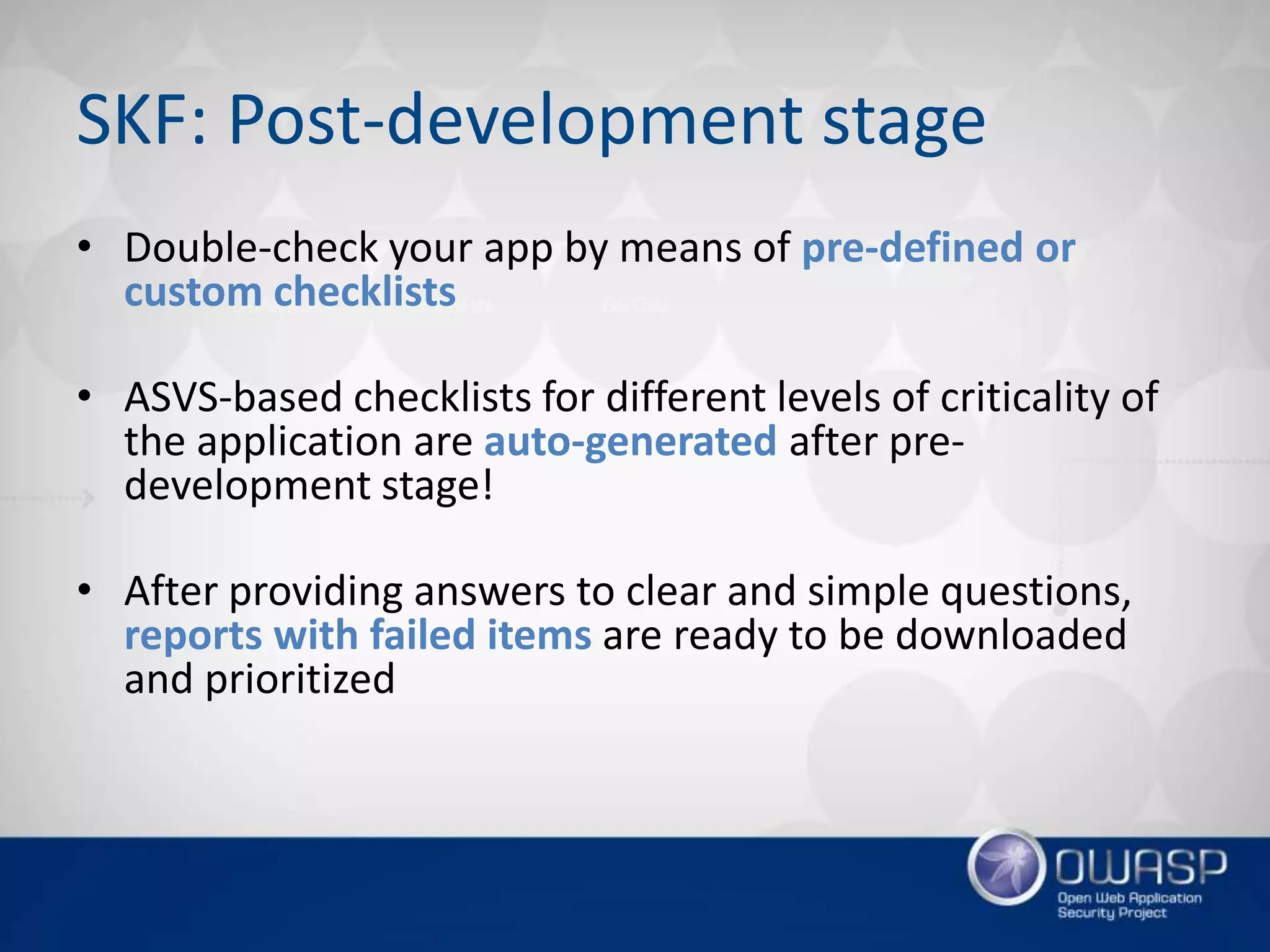 SKF: Post-development stage
• Double-check your app by means of pre-defined or
custom checklists
• ASVS-based checklists for different levels of criticality of
the application are auto-generated after pre-
development stage!
• After providing answers to clear and simple questions,
reports with failed items are ready to be downloaded
and prioritized
 