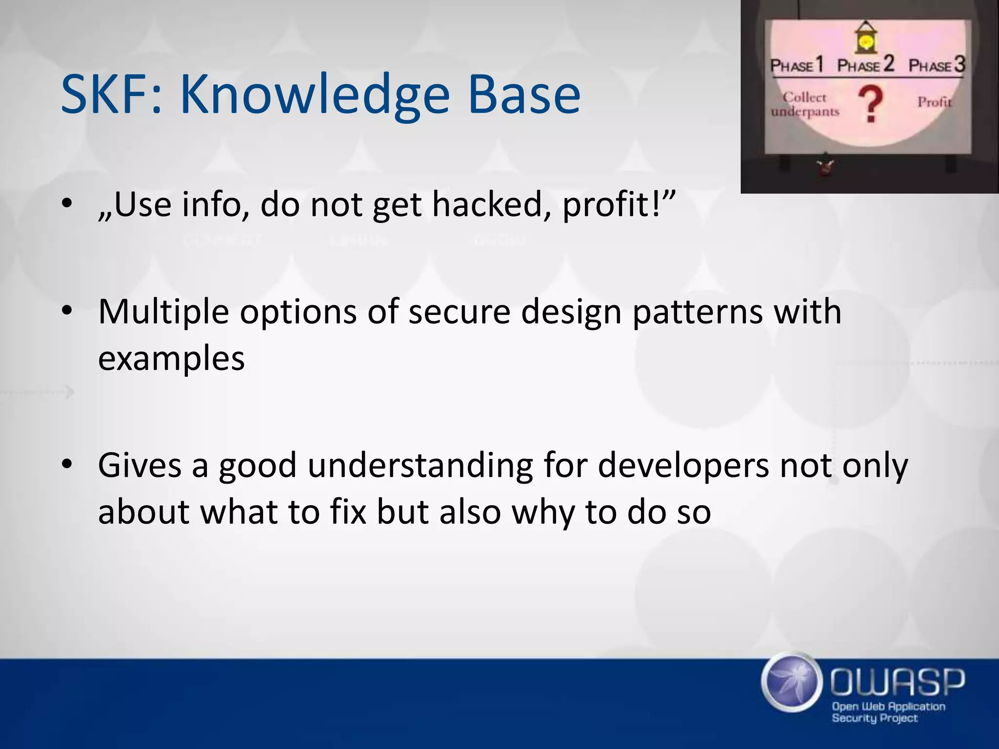 SKF: Knowledge Base
• „Use info, do not get hacked, profit!”
• Multiple options of secure design patterns with
examples
• Gives a good understanding for developers not only
about what to fix but also why to do so
 