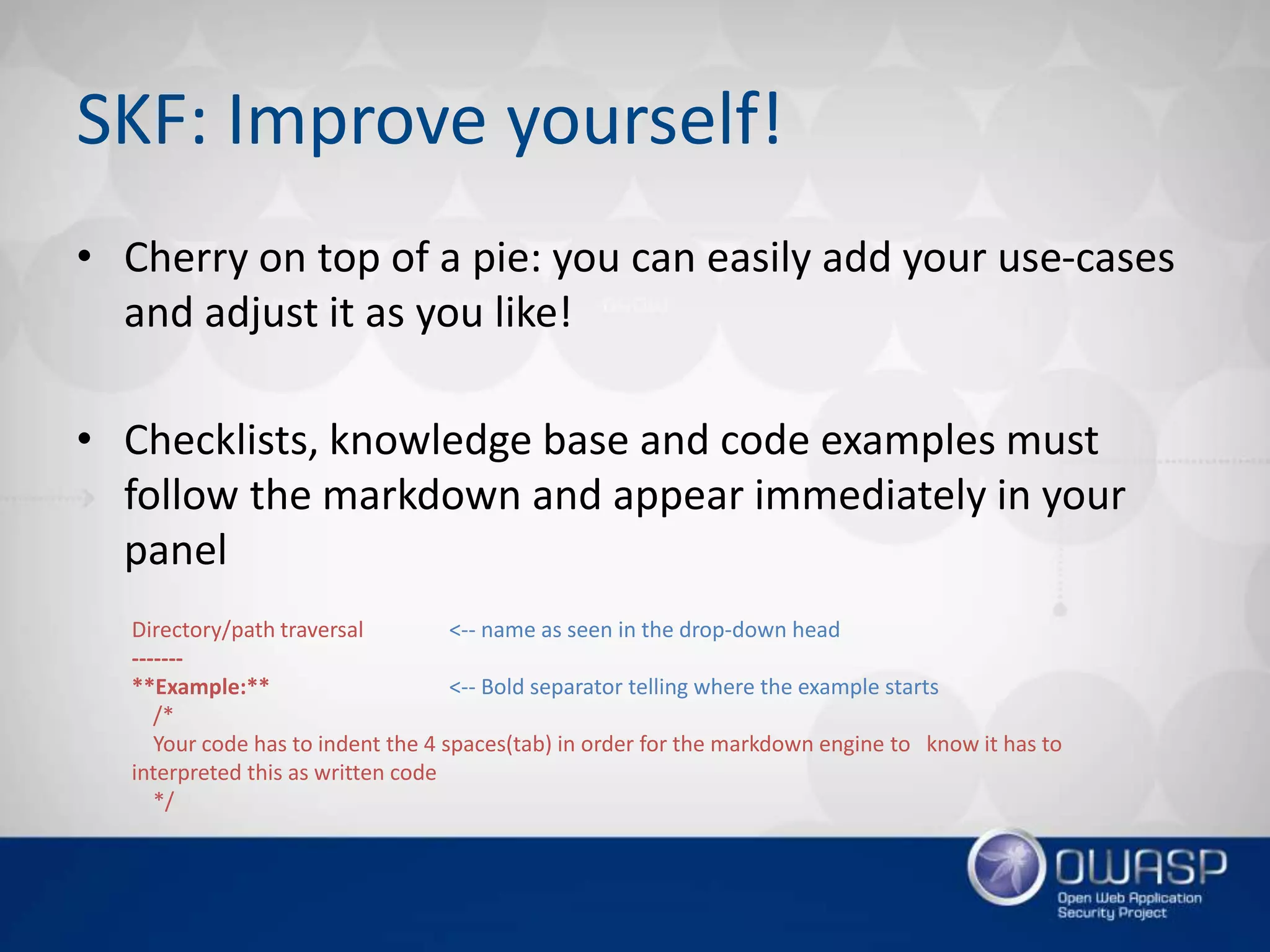 SKF: Improve yourself!
• Cherry on top of a pie: you can easily add your use-cases
and adjust it as you like!
• Checklists, knowledge base and code examples must
follow the markdown and appear immediately in your
panel
Directory/path traversal <-- name as seen in the drop-down head
-------
**Example:** <-- Bold separator telling where the example starts
/*
Your code has to indent the 4 spaces(tab) in order for the markdown engine to know it has to
interpreted this as written code
*/
 