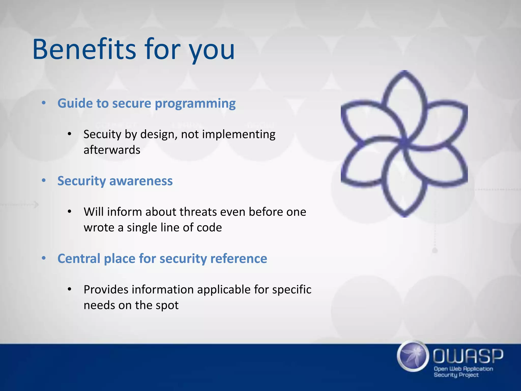 Benefits for you
• Guide to secure programming
• Secuity by design, not implementing
afterwards
• Security awareness
• Will inform about threats even before one
wrote a single line of code
• Central place for security reference
• Provides information applicable for specific
needs on the spot
 