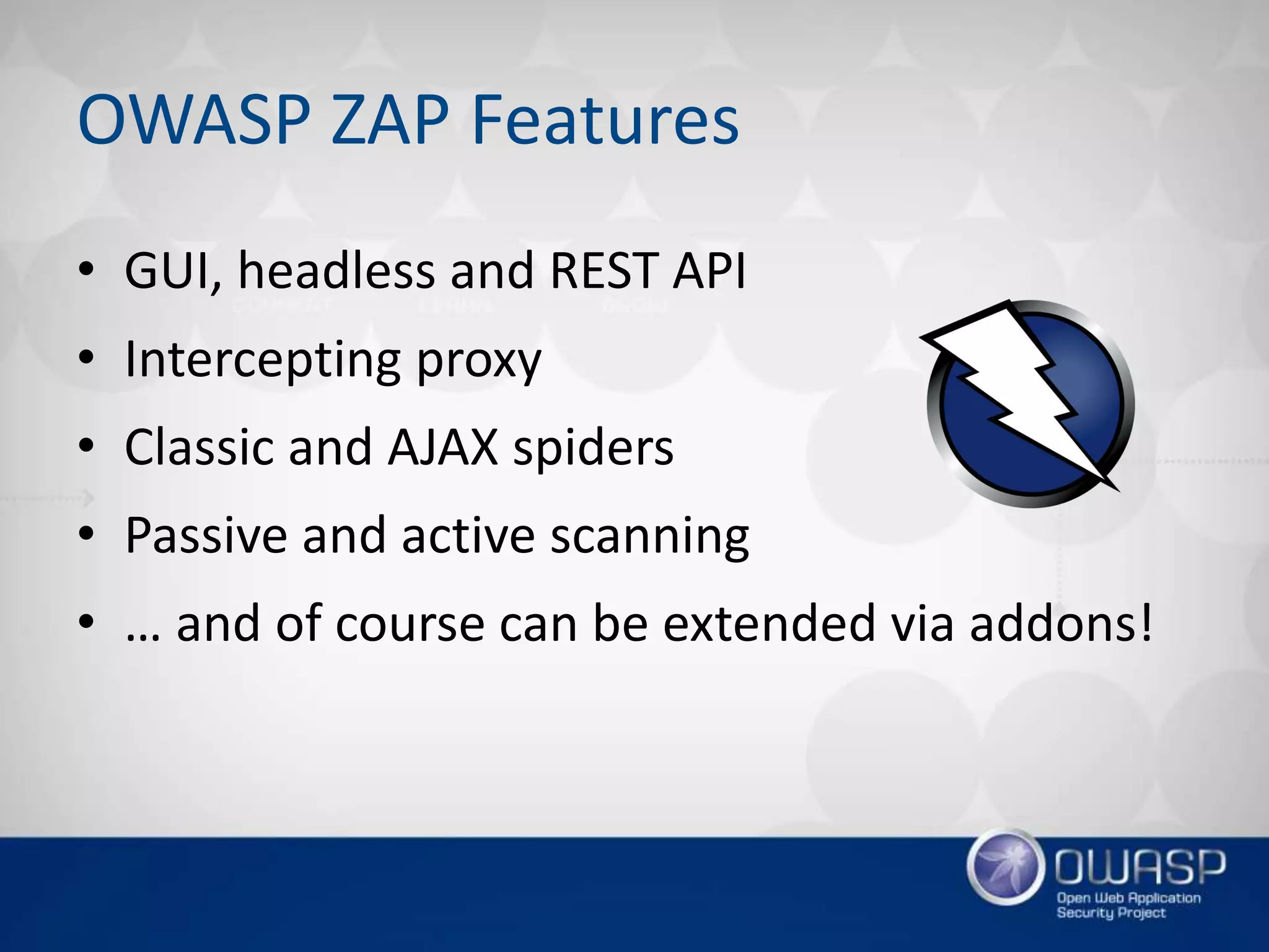 OWASP ZAP Features
• GUI, headless and REST API
• Intercepting proxy
• Classic and AJAX spiders
• Passive and active scanning
• … and of course can be extended via addons!
 