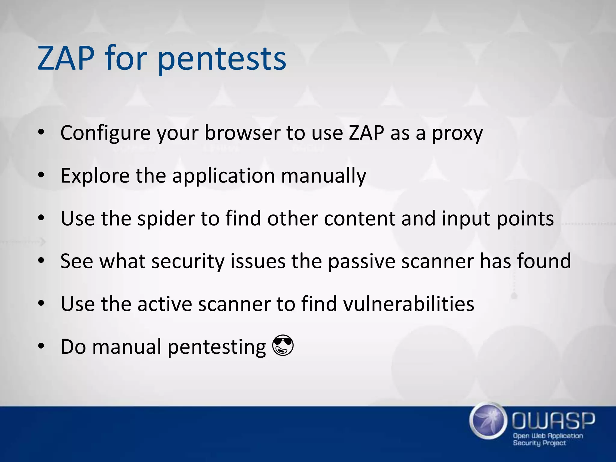 ZAP for pentests
• Configure your browser to use ZAP as a proxy
• Explore the application manually
• Use the spider to find other content and input points
• See what security issues the passive scanner has found
• Use the active scanner to find vulnerabilities
• Do manual pentesting 😎
 