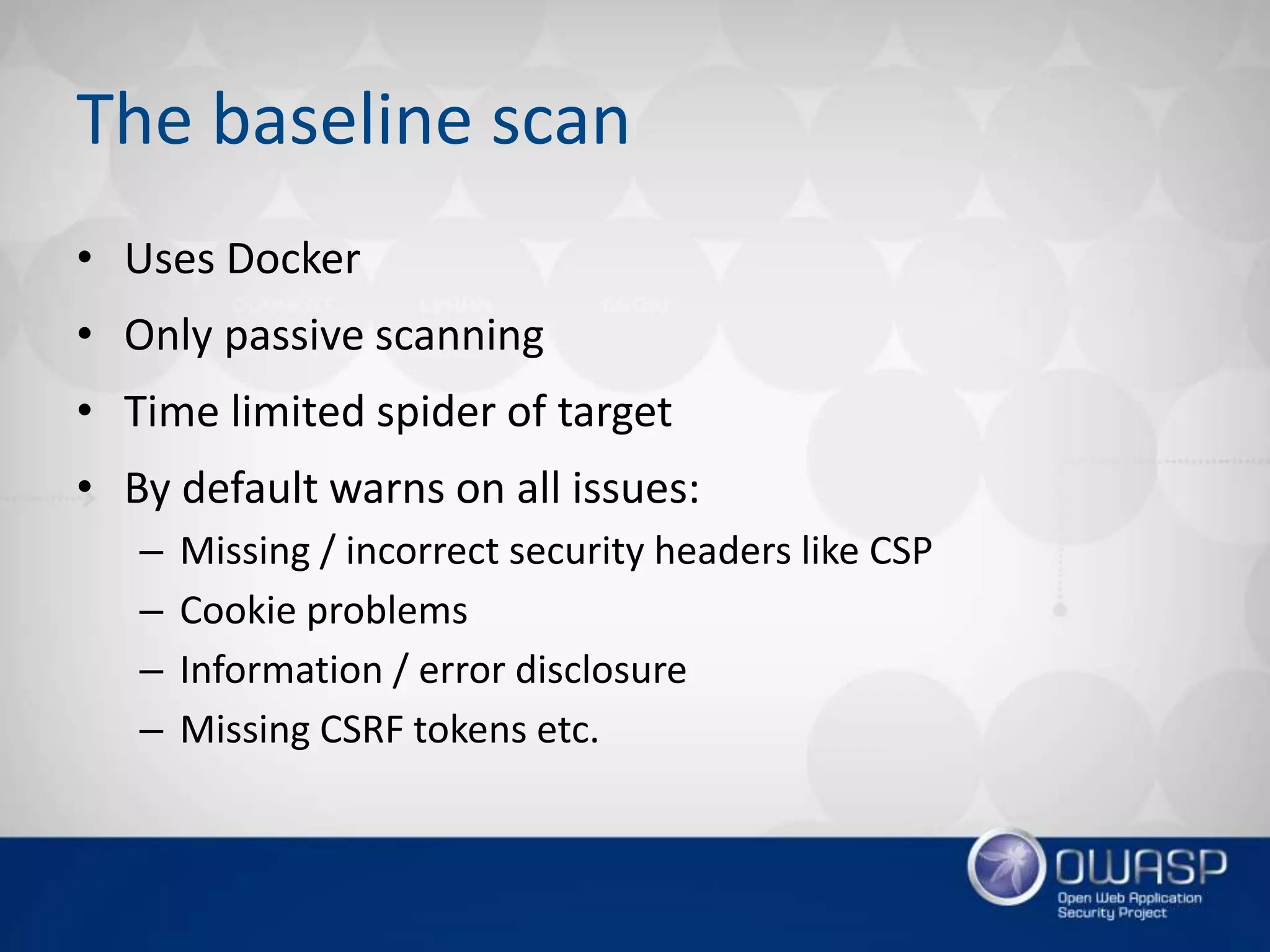 The baseline scan
• Uses Docker
• Only passive scanning
• Time limited spider of target
• By default warns on all issues:
– Missing / incorrect security headers like CSP
– Cookie problems
– Information / error disclosure
– Missing CSRF tokens etc.
 