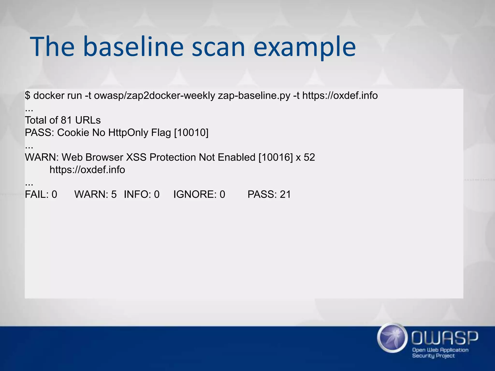 The baseline scan example
$ docker run -t owasp/zap2docker-weekly zap-baseline.py -t https://oxdef.info
...
Total of 81 URLs
PASS: Cookie No HttpOnly Flag [10010]
...
WARN: Web Browser XSS Protection Not Enabled [10016] x 52
https://oxdef.info
...
FAIL: 0 WARN: 5 INFO: 0 IGNORE: 0 PASS: 21
 