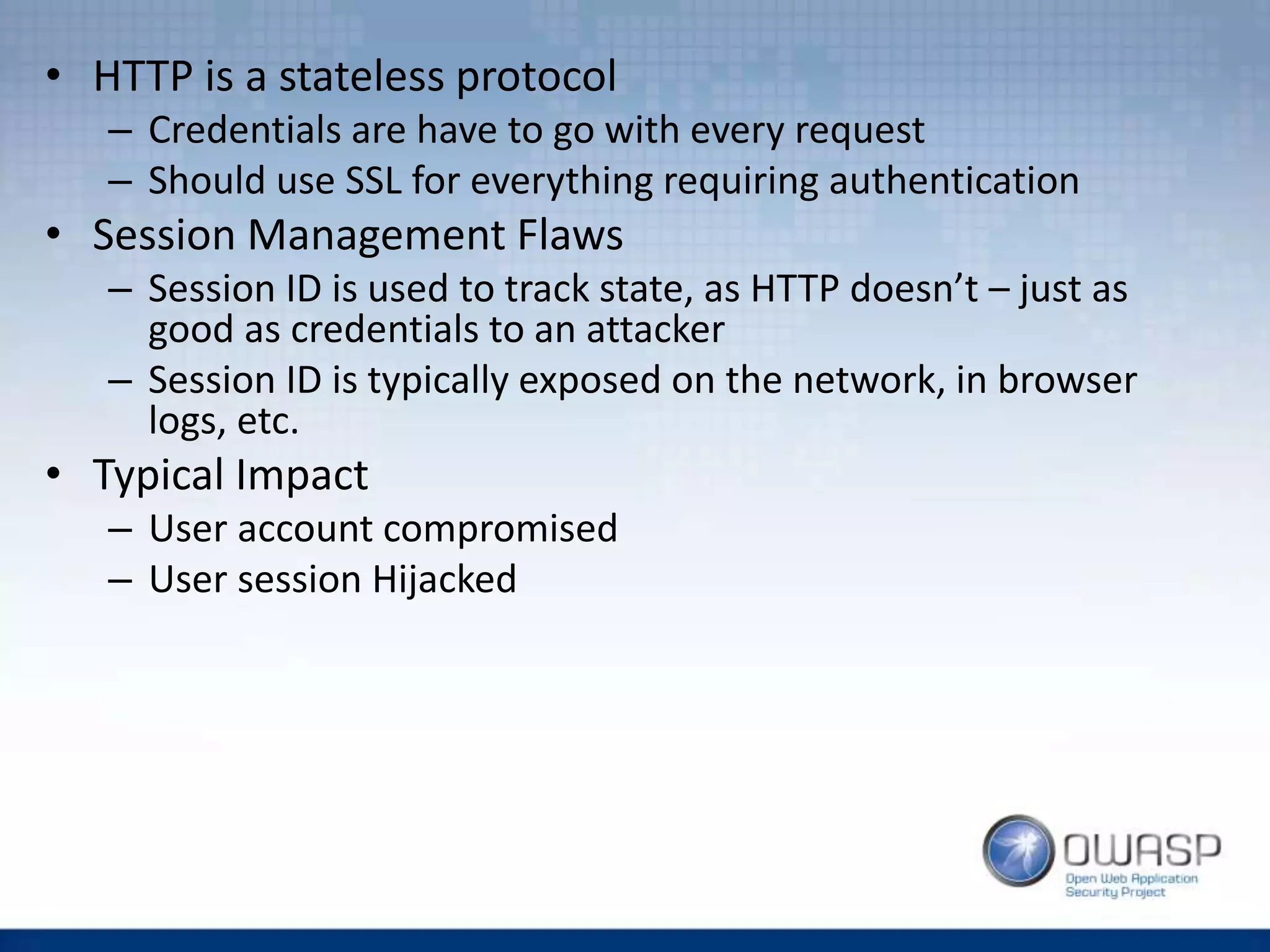 • HTTP is a stateless protocol
– Credentials are have to go with every request
– Should use SSL for everything requiring authentication
• Session Management Flaws
– Session ID is used to track state, as HTTP doesn’t – just as
good as credentials to an attacker
– Session ID is typically exposed on the network, in browser
logs, etc.
• Typical Impact
– User account compromised
– User session Hijacked
 