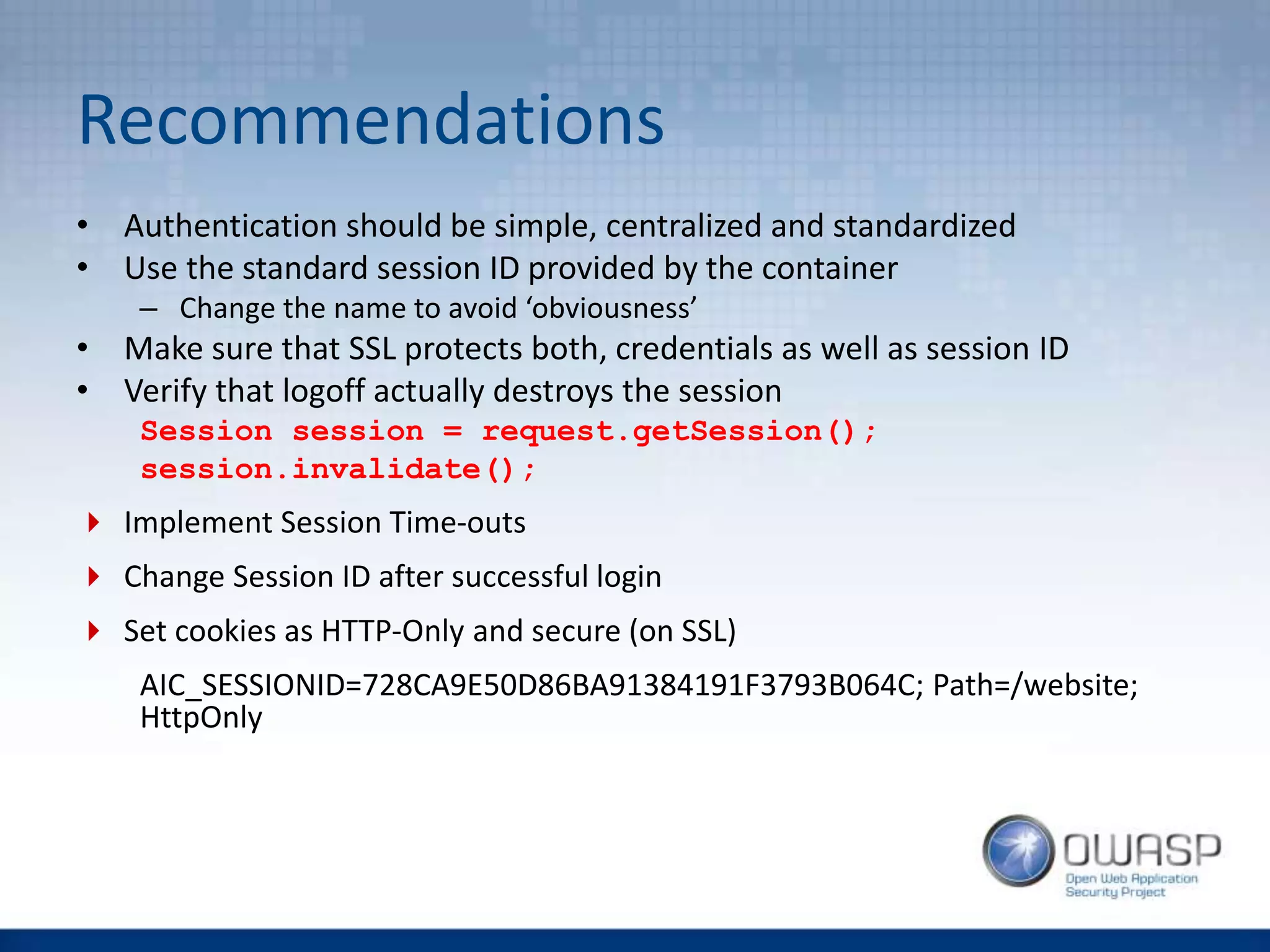 Recommendations
• Authentication should be simple, centralized and standardized
• Use the standard session ID provided by the container
– Change the name to avoid ‘obviousness’
• Make sure that SSL protects both, credentials as well as session ID
• Verify that logoff actually destroys the session
Session session = request.getSession();
session.invalidate();
 Implement Session Time-outs
 Change Session ID after successful login
 Set cookies as HTTP-Only and secure (on SSL)
AIC_SESSIONID=728CA9E50D86BA91384191F3793B064C; Path=/website;
HttpOnly
 