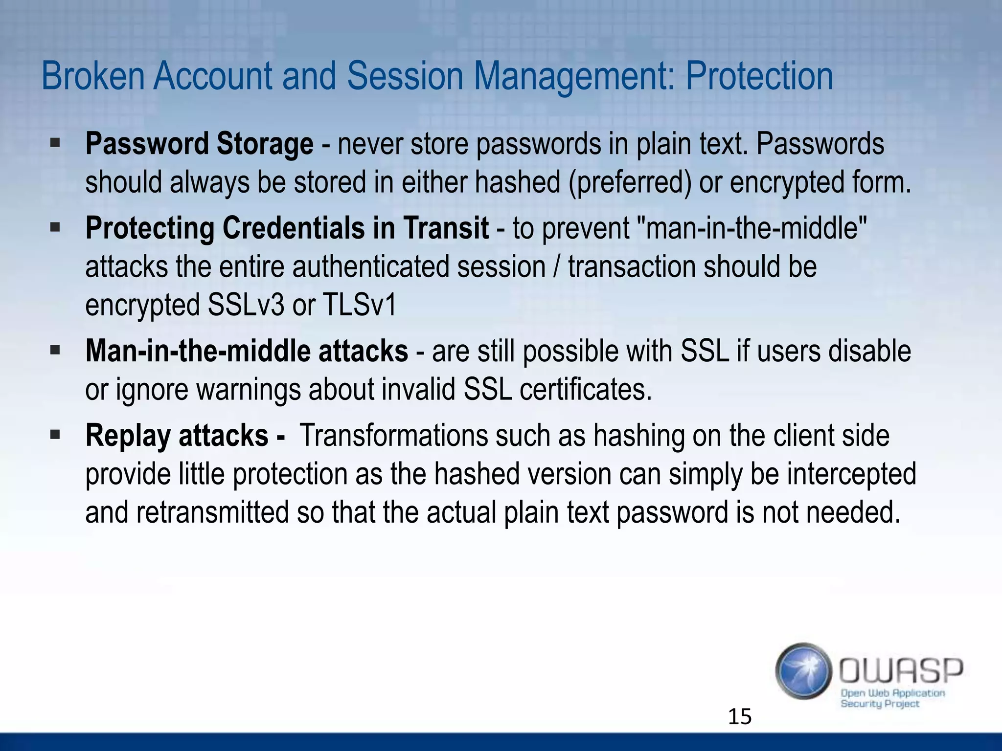 Broken Account and Session Management: Protection
 Password Storage - never store passwords in plain text. Passwords
should always be stored in either hashed (preferred) or encrypted form.
 Protecting Credentials in Transit - to prevent "man-in-the-middle"
attacks the entire authenticated session / transaction should be
encrypted SSLv3 or TLSv1
 Man-in-the-middle attacks - are still possible with SSL if users disable
or ignore warnings about invalid SSL certificates.
 Replay attacks - Transformations such as hashing on the client side
provide little protection as the hashed version can simply be intercepted
and retransmitted so that the actual plain text password is not needed.
15
 