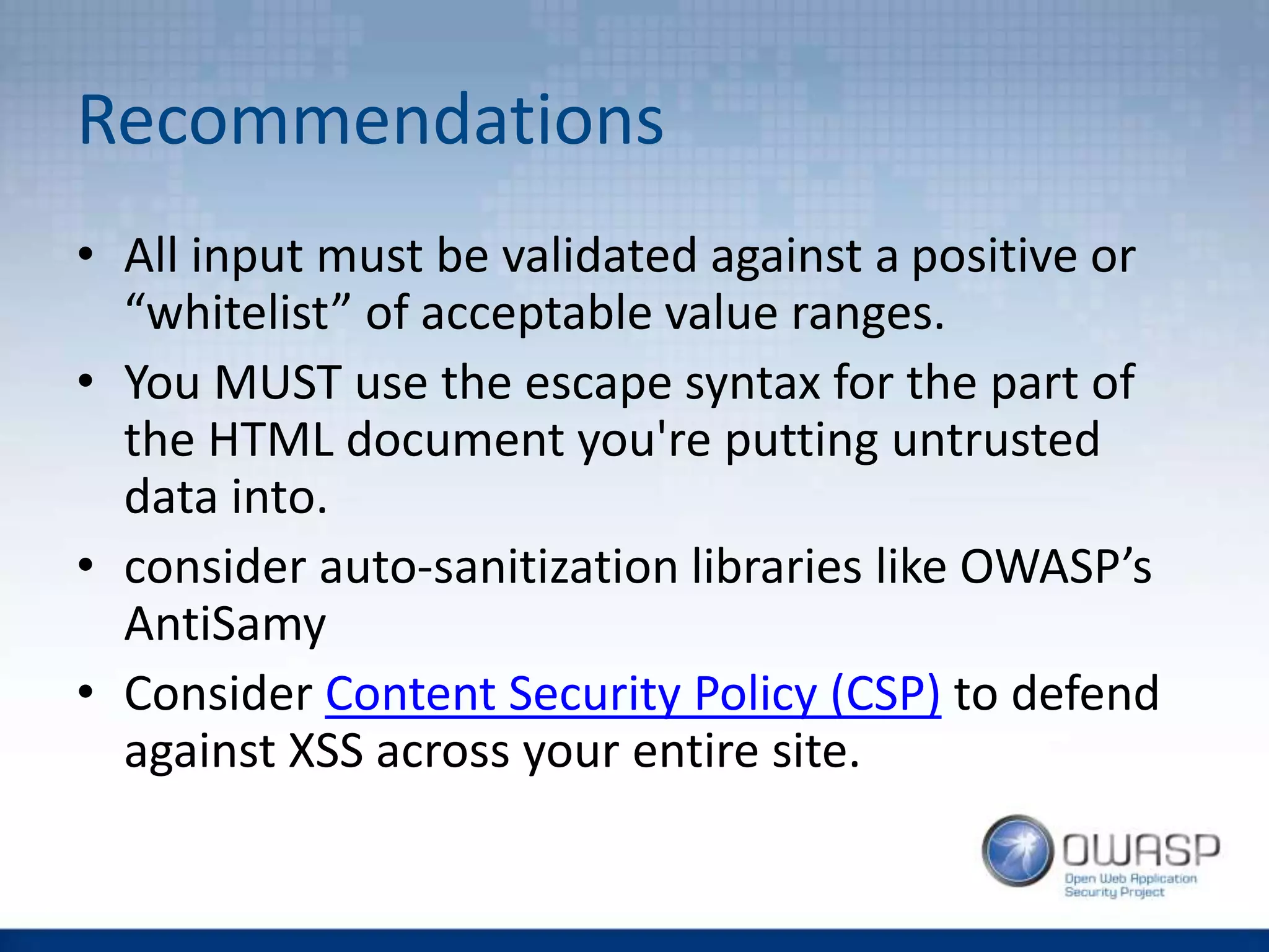 Recommendations
• All input must be validated against a positive or
“whitelist” of acceptable value ranges.
• You MUST use the escape syntax for the part of
the HTML document you're putting untrusted
data into.
• consider auto-sanitization libraries like OWASP’s
AntiSamy
• Consider Content Security Policy (CSP) to defend
against XSS across your entire site.
 