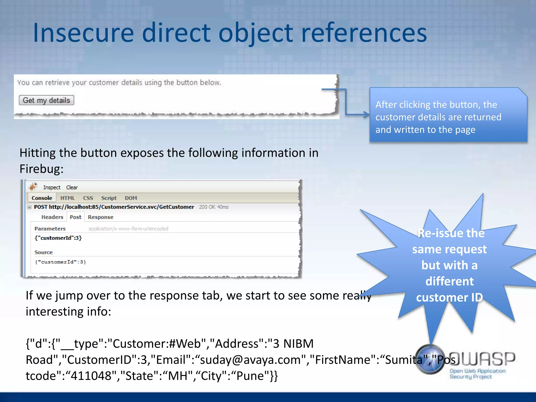 Insecure direct object references
After clicking the button, the
customer details are returned
and written to the page
Hitting the button exposes the following information in
Firebug:
If we jump over to the response tab, we start to see some really
interesting info:
{"d":{"__type":"Customer:#Web","Address":"3 NIBM
Road","CustomerID":3,"Email":“suday@avaya.com","FirstName":“Sumita","Pos
tcode":“411048","State":“MH",“City":“Pune"}}
Re-issue the
same request
but with a
different
customer ID
 
