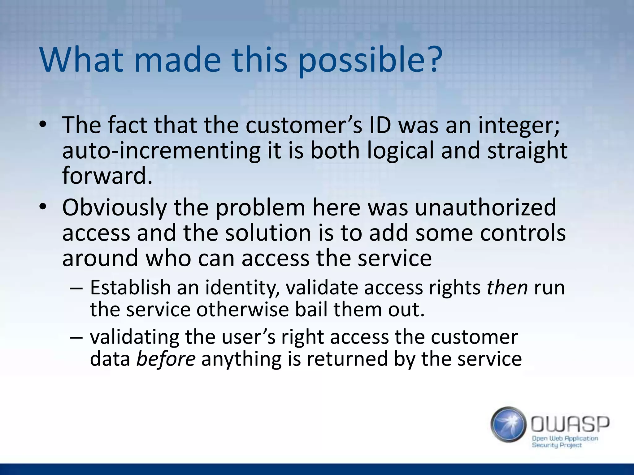 What made this possible?
• The fact that the customer’s ID was an integer;
auto-incrementing it is both logical and straight
forward.
• Obviously the problem here was unauthorized
access and the solution is to add some controls
around who can access the service
– Establish an identity, validate access rights then run
the service otherwise bail them out.
– validating the user’s right access the customer
data before anything is returned by the service
 