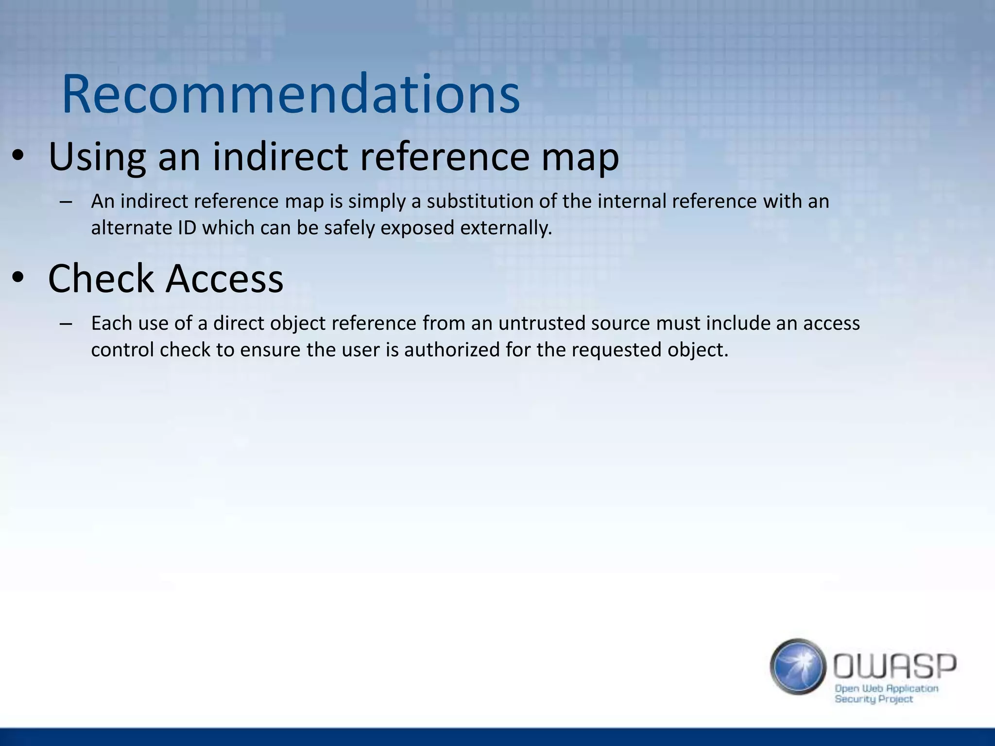 Recommendations
• Using an indirect reference map
– An indirect reference map is simply a substitution of the internal reference with an
alternate ID which can be safely exposed externally.
• Check Access
– Each use of a direct object reference from an untrusted source must include an access
control check to ensure the user is authorized for the requested object.
 