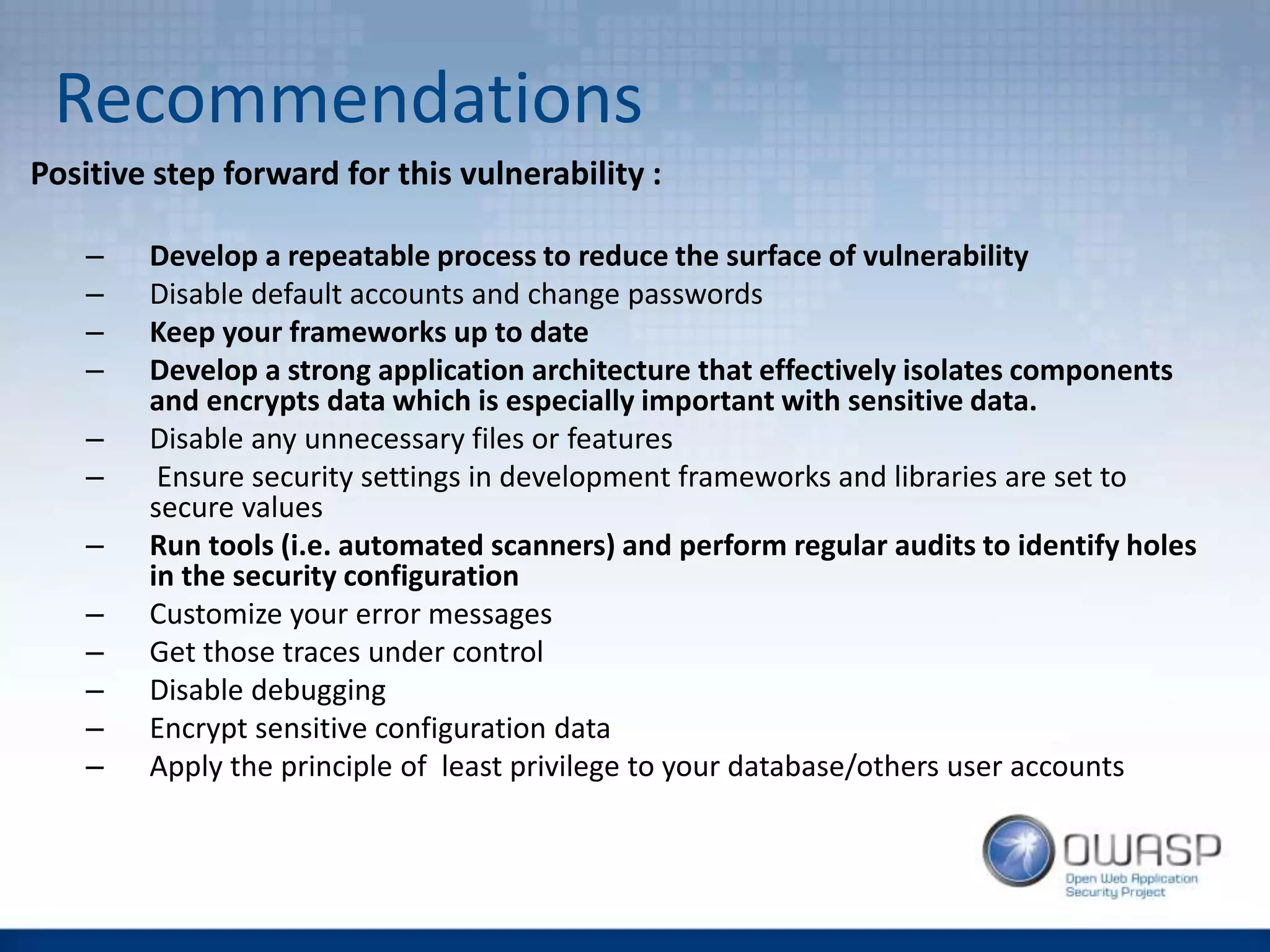 Recommendations
Positive step forward for this vulnerability :
– Develop a repeatable process to reduce the surface of vulnerability
– Disable default accounts and change passwords
– Keep your frameworks up to date
– Develop a strong application architecture that effectively isolates components
and encrypts data which is especially important with sensitive data.
– Disable any unnecessary files or features
– Ensure security settings in development frameworks and libraries are set to
secure values
– Run tools (i.e. automated scanners) and perform regular audits to identify holes
in the security configuration
– Customize your error messages
– Get those traces under control
– Disable debugging
– Encrypt sensitive configuration data
– Apply the principle of least privilege to your database/others user accounts
 