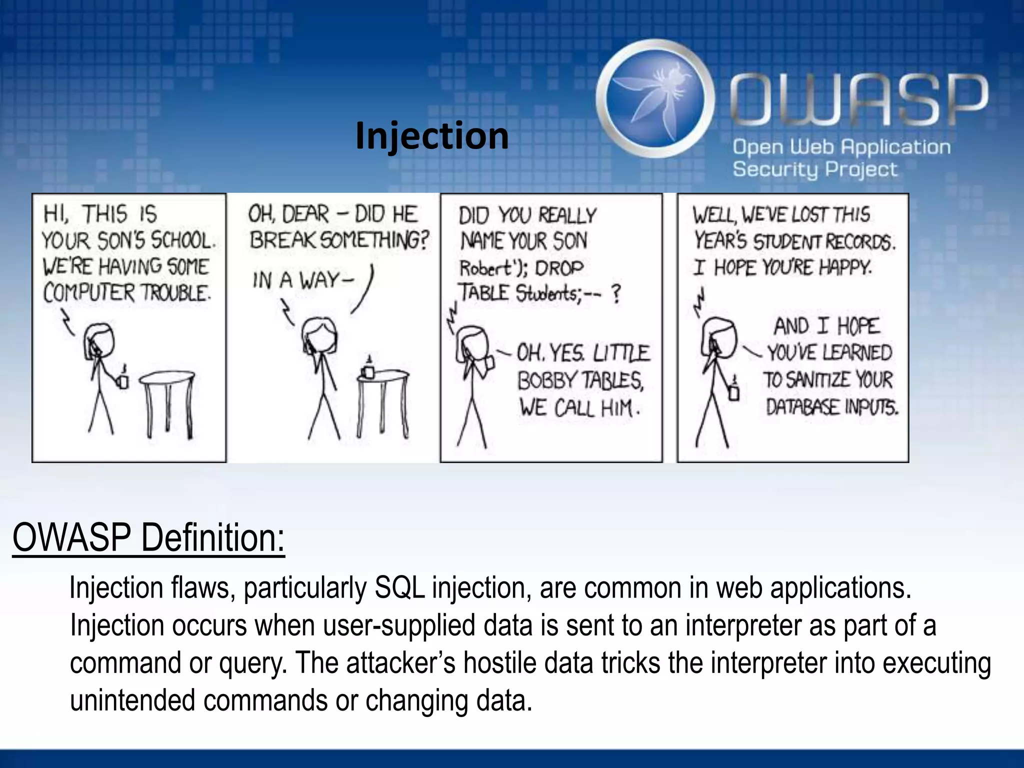 Injection
OWASP Definition:
Injection flaws, particularly SQL injection, are common in web applications.
Injection occurs when user-supplied data is sent to an interpreter as part of a
command or query. The attacker’s hostile data tricks the interpreter into executing
unintended commands or changing data.
 