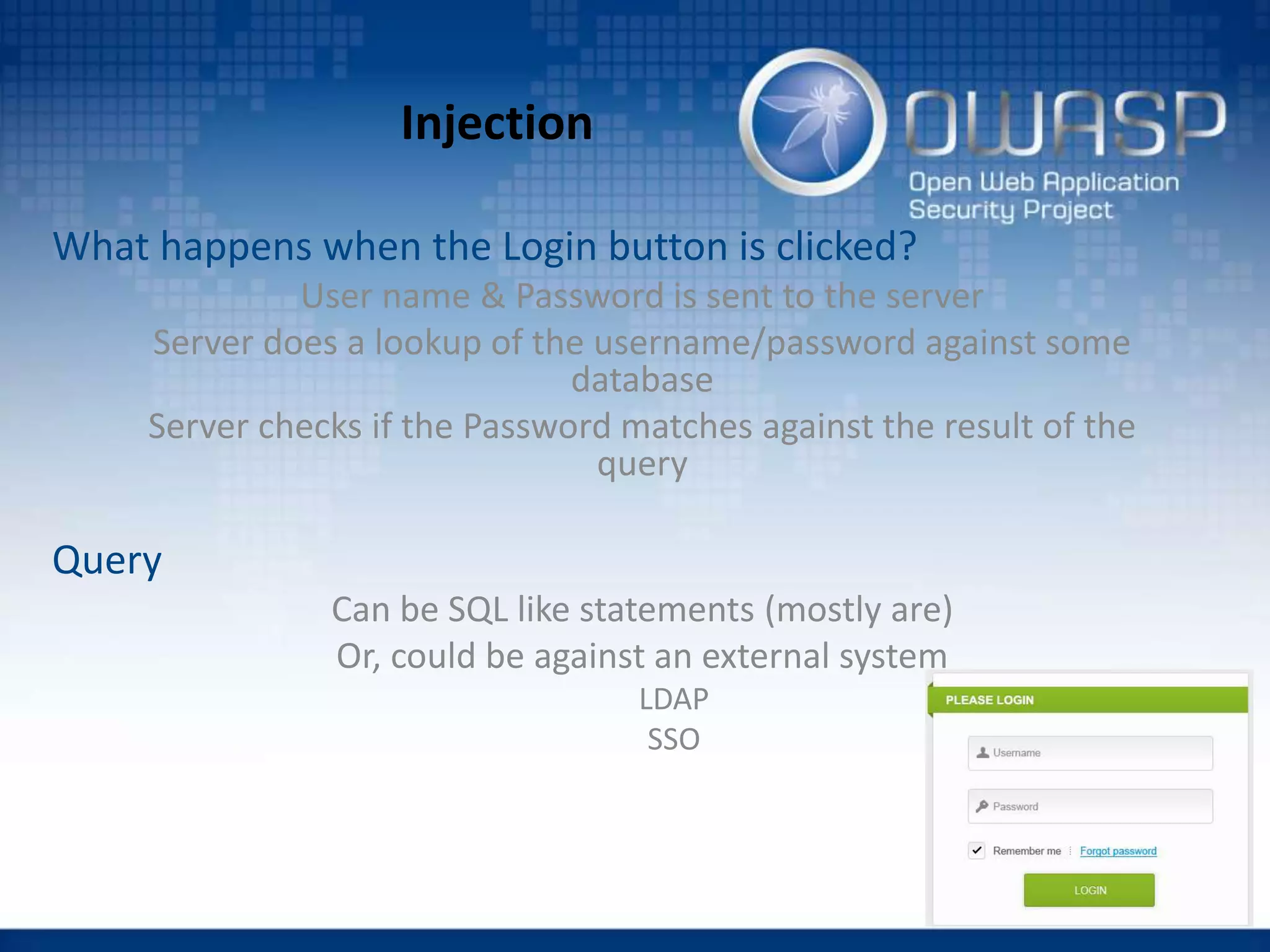 Injection
What happens when the Login button is clicked?
User name & Password is sent to the server
Server does a lookup of the username/password against some
database
Server checks if the Password matches against the result of the
query
Query
Can be SQL like statements (mostly are)
Or, could be against an external system
LDAP
SSO
 