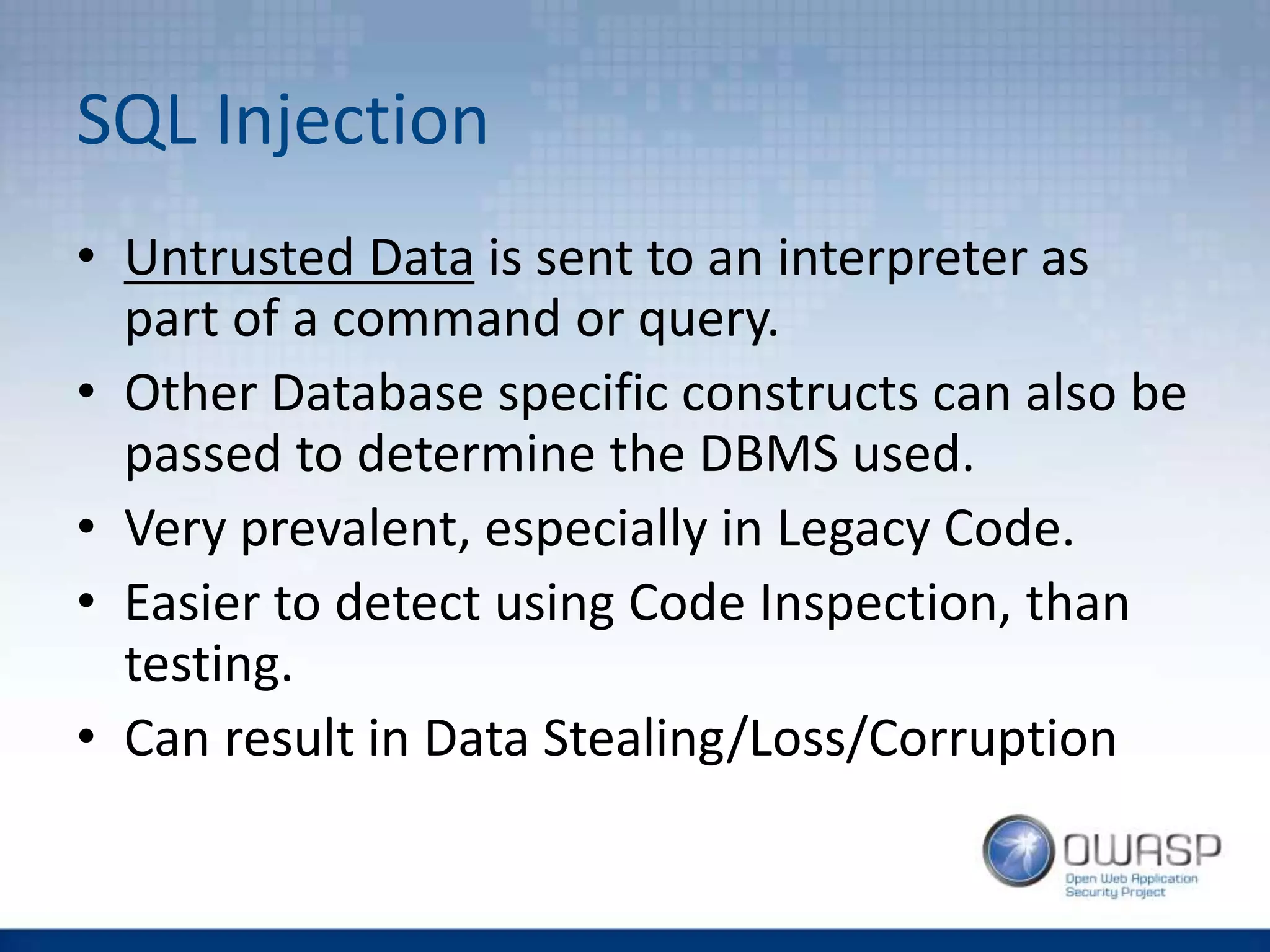 SQL Injection
• Untrusted Data is sent to an interpreter as
part of a command or query.
• Other Database specific constructs can also be
passed to determine the DBMS used.
• Very prevalent, especially in Legacy Code.
• Easier to detect using Code Inspection, than
testing.
• Can result in Data Stealing/Loss/Corruption
 