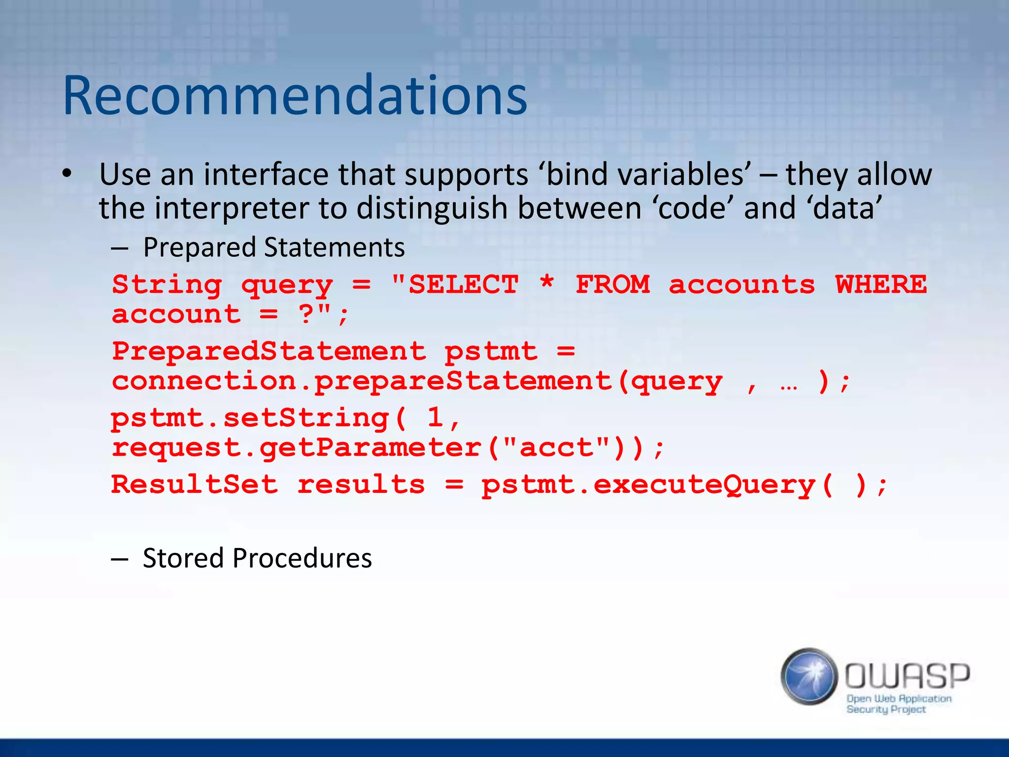 Recommendations
• Use an interface that supports ‘bind variables’ – they allow
the interpreter to distinguish between ‘code’ and ‘data’
– Prepared Statements
String query = "SELECT * FROM accounts WHERE
account = ?";
PreparedStatement pstmt =
connection.prepareStatement(query , … );
pstmt.setString( 1,
request.getParameter("acct"));
ResultSet results = pstmt.executeQuery( );
– Stored Procedures
 