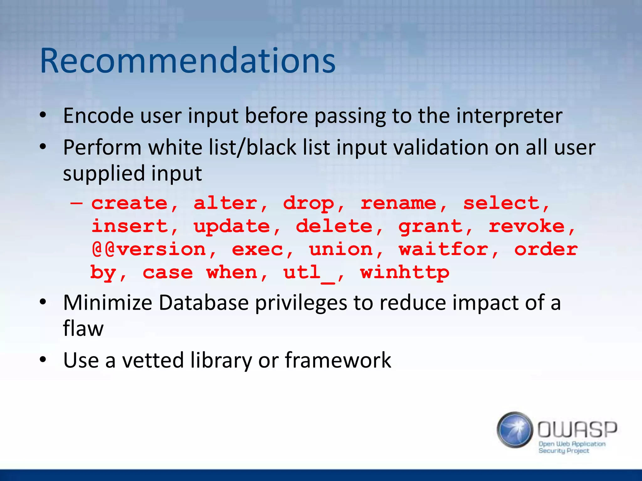 Recommendations
• Encode user input before passing to the interpreter
• Perform white list/black list input validation on all user
supplied input
– create, alter, drop, rename, select,
insert, update, delete, grant, revoke,
@@version, exec, union, waitfor, order
by, case when, utl_, winhttp
• Minimize Database privileges to reduce impact of a
flaw
• Use a vetted library or framework
 