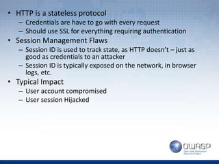 • HTTP is a stateless protocol
– Credentials are have to go with every request
– Should use SSL for everything requiring authentication
• Session Management Flaws
– Session ID is used to track state, as HTTP doesn’t – just as
good as credentials to an attacker
– Session ID is typically exposed on the network, in browser
logs, etc.
• Typical Impact
– User account compromised
– User session Hijacked
 