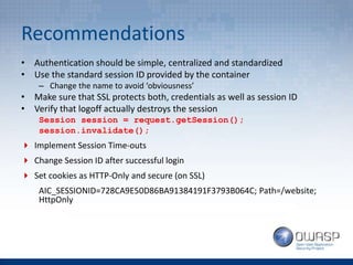 Recommendations
• Authentication should be simple, centralized and standardized
• Use the standard session ID provided by the container
– Change the name to avoid ‘obviousness’
• Make sure that SSL protects both, credentials as well as session ID
• Verify that logoff actually destroys the session
Session session = request.getSession();
session.invalidate();
 Implement Session Time-outs
 Change Session ID after successful login
 Set cookies as HTTP-Only and secure (on SSL)
AIC_SESSIONID=728CA9E50D86BA91384191F3793B064C; Path=/website;
HttpOnly
 