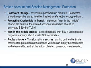 Broken Account and Session Management: Protection
 Password Storage - never store passwords in plain text. Passwords
should always be stored in either hashed (preferred) or encrypted form.
 Protecting Credentials in Transit - to prevent "man-in-the-middle"
attacks the entire authenticated session / transaction should be
encrypted SSLv3 or TLSv1
 Man-in-the-middle attacks - are still possible with SSL if users disable
or ignore warnings about invalid SSL certificates.
 Replay attacks - Transformations such as hashing on the client side
provide little protection as the hashed version can simply be intercepted
and retransmitted so that the actual plain text password is not needed.
15
 