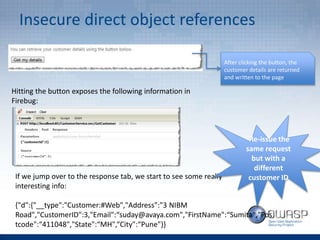 Insecure direct object references
After clicking the button, the
customer details are returned
and written to the page
Hitting the button exposes the following information in
Firebug:
If we jump over to the response tab, we start to see some really
interesting info:
{"d":{"__type":"Customer:#Web","Address":"3 NIBM
Road","CustomerID":3,"Email":“suday@avaya.com","FirstName":“Sumita","Pos
tcode":“411048","State":“MH",“City":“Pune"}}
Re-issue the
same request
but with a
different
customer ID
 