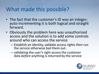 What made this possible?
• The fact that the customer’s ID was an integer;
auto-incrementing it is both logical and straight
forward.
• Obviously the problem here was unauthorized
access and the solution is to add some controls
around who can access the service
– Establish an identity, validate access rights then run
the service otherwise bail them out.
– validating the user’s right access the customer
data before anything is returned by the service
 