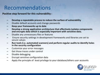 Recommendations
Positive step forward for this vulnerability :
– Develop a repeatable process to reduce the surface of vulnerability
– Disable default accounts and change passwords
– Keep your frameworks up to date
– Develop a strong application architecture that effectively isolates components
and encrypts data which is especially important with sensitive data.
– Disable any unnecessary files or features
– Ensure security settings in development frameworks and libraries are set to
secure values
– Run tools (i.e. automated scanners) and perform regular audits to identify holes
in the security configuration
– Customize your error messages
– Get those traces under control
– Disable debugging
– Encrypt sensitive configuration data
– Apply the principle of least privilege to your database/others user accounts
 