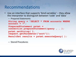 Recommendations
• Use an interface that supports ‘bind variables’ – they allow
the interpreter to distinguish between ‘code’ and ‘data’
– Prepared Statements
String query = "SELECT * FROM accounts WHERE
account = ?";
PreparedStatement pstmt =
connection.prepareStatement(query , … );
pstmt.setString( 1,
request.getParameter("acct"));
ResultSet results = pstmt.executeQuery( );
– Stored Procedures
 