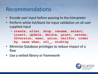 Recommendations
• Encode user input before passing to the interpreter
• Perform white list/black list input validation on all user
supplied input
– create, alter, drop, rename, select,
insert, update, delete, grant, revoke,
@@version, exec, union, waitfor, order
by, case when, utl_, winhttp
• Minimize Database privileges to reduce impact of a
flaw
• Use a vetted library or framework
 