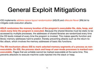 General Exploit Mitigations
iOS implements address space layout randomization (ASLR) and eXecute Never (XN) bit to
mitigate code execution attacks.

ASLR randomizes the memory location of the program's executable ﬁle, data, heap, and
stack every time the program is executed. Because the shared libraries must be static to be
accessed by multiple processes, the addresses of shared libraries are randomized every time
the OS boots instead of every time the program is invoked. This makes speciﬁc function and
library memory addresses hard to predict, thereby preventing attacks such as the return-to-
libc attack, which involves the memory addresses of basic libc functions.

The XN mechanism allows iOS to mark selected memory segments of a process as non-
executable. On iOS, the process stack and heap of user-mode processes is marked non-
executable. Pages that are writable cannot be marked executable at the same time. This
prevents attackers to execute machine code injected into the stack or heap.
10
 