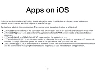 Apps on iOS
iOS apps are distributed in IPA (iOS App Store Package) archives. The IPA ﬁle is a ZIP-compressed archive that
contains all the code and resources required to execute the app.
IPA ﬁles have a built-in directory structure. The example below shows this structure at a high level:
• /Payload/ folder contains all the application data. We will come back to the contents of this folder in more detail.
• /Payload/Application.app contains the application data itself (ARM-compiled code) and associated static
resources.
• /iTunesArtwork is a 512x512 pixel PNG image used as the application's icon.
• /iTunesMetadata.plist contains various bits of information, including the developer's name and ID, the bundle
identiﬁer, copyright information, genre, the name of the app, release date, purchase date, etc.
• /WatchKitSupport/WK is an example of an extension bundle. This speciﬁc bundle contains the extension delegate
and the controllers for managing the interfaces and responding to user interactions on an Apple Watch.
12
 