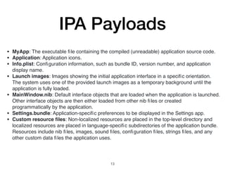 IPA Payloads
• MyApp: The executable ﬁle containing the compiled (unreadable) application source code.
• Application: Application icons.
• Info.plist: Conﬁguration information, such as bundle ID, version number, and application
display name.
• Launch images: Images showing the initial application interface in a speciﬁc orientation.
The system uses one of the provided launch images as a temporary background until the
application is fully loaded.
• MainWindow.nib: Default interface objects that are loaded when the application is launched.
Other interface objects are then either loaded from other nib ﬁles or created
programmatically by the application.
• Settings.bundle: Application-speciﬁc preferences to be displayed in the Settings app.
• Custom resource ﬁles: Non-localized resources are placed in the top-level directory and
localized resources are placed in language-speciﬁc subdirectories of the application bundle.
Resources include nib ﬁles, images, sound ﬁles, conﬁguration ﬁles, strings ﬁles, and any
other custom data ﬁles the application uses.
13
 