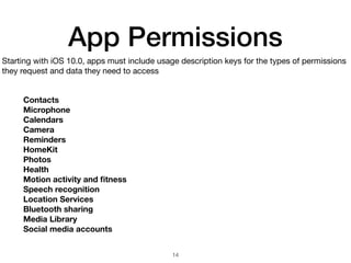App Permissions
Starting with iOS 10.0, apps must include usage description keys for the types of permissions
they request and data they need to access
Contacts
Microphone
Calendars
Camera
Reminders
HomeKit
Photos
Health
Motion activity and ﬁtness
Speech recognition
Location Services
Bluetooth sharing
Media Library
Social media accounts
14
 