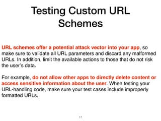 Testing Custom URL
Schemes
URL schemes offer a potential attack vector into your app, so
make sure to validate all URL parameters and discard any malformed
URLs. In addition, limit the available actions to those that do not risk
the user’s data.
For example, do not allow other apps to directly delete content or
access sensitive information about the user. When testing your
URL-handling code, make sure your test cases include improperly
formatted URLs.
17
 