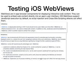 Testing iOS WebViews
WebViews are in-app browser components for displaying interactive web content. They can
be used to embed web content directly into an app's user interface. iOS WebViews support
JavaScript execution by default, so script injection and Cross-Site Scripting attacks can aﬀect
them.
19
 