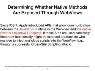 Determining Whether Native Methods
Are Exposed Through WebViews
20
Since iOS 7, Apple introduced APIs that allow communication
between the JavaScript runtime in the WebView and the native
Swift or Objective-C objects. If these APIs are used carelessly,
important functionality might be exposed to attackers who
manage to inject malicious scripts into the WebView (e.g.,
through a successful Cross-Site Scripting attack).
https://github.com/OWASP/owasp-mstg/blob/master/Document/0x06h-Testing-Platform-Interaction.md#determining-whether-native-methods-are-exposed-through-webviews-mstg-platform-7
 