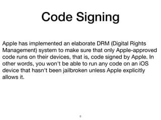 Code Signing
Apple has implemented an elaborate DRM (Digital Rights
Management) system to make sure that only Apple-approved
code runs on their devices, that is, code signed by Apple. In
other words, you won't be able to run any code on an iOS
device that hasn't been jailbroken unless Apple explicitly
allows it.
8
 