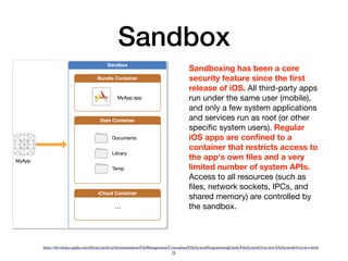 Sandbox
https://developer.apple.com/library/archive/documentation/FileManagement/Conceptual/FileSystemProgrammingGuide/FileSystemOverview/FileSystemOverview.html
Sandboxing has been a core
security feature since the ﬁrst
release of iOS. All third-party apps
run under the same user (mobile),
and only a few system applications
and services run as root (or other
speciﬁc system users). Regular
iOS apps are conﬁned to a
container that restricts access to
the app's own ﬁles and a very
limited number of system APIs.
Access to all resources (such as
ﬁles, network sockets, IPCs, and
shared memory) are controlled by
the sandbox.
9
 