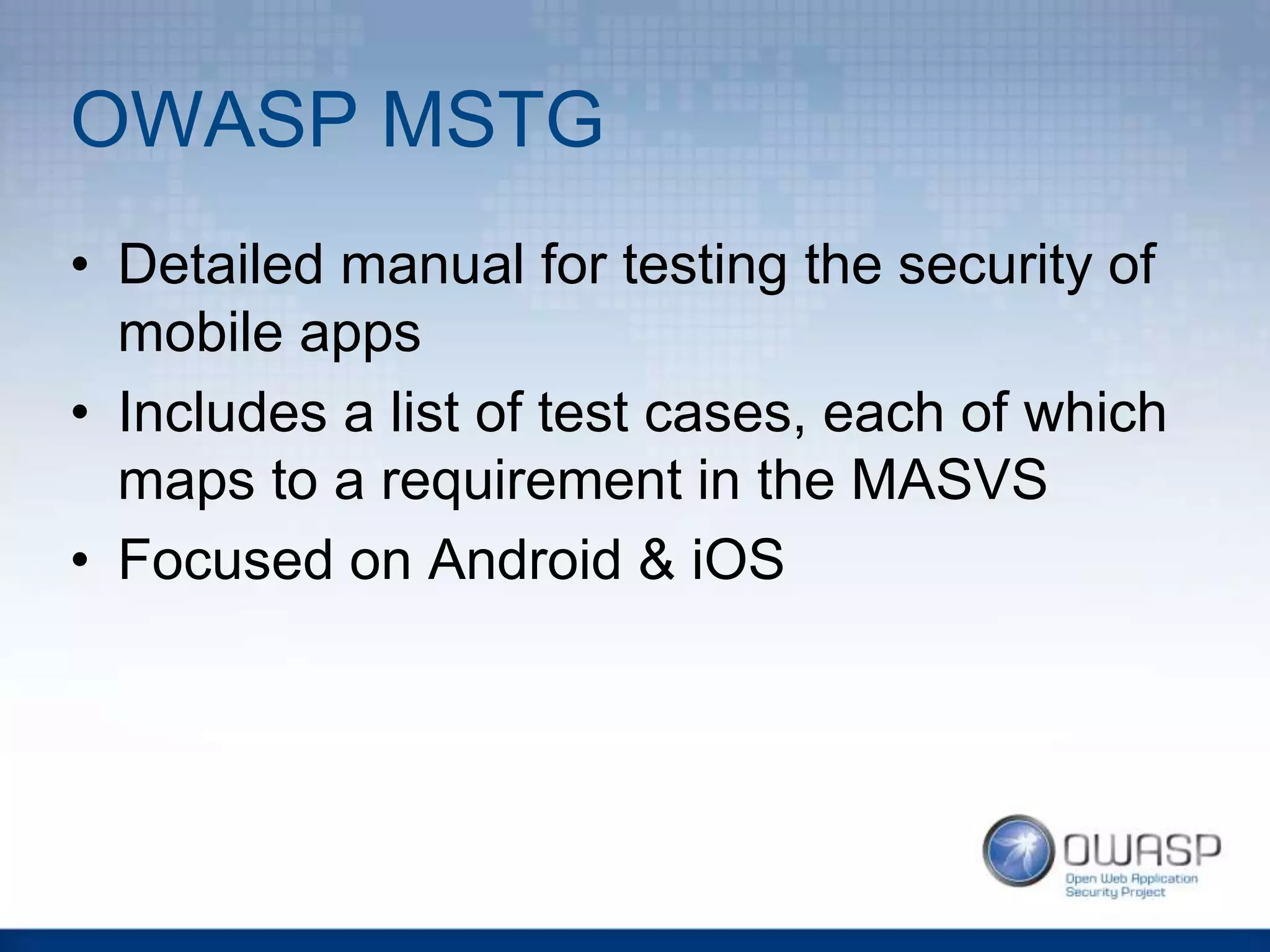 OWASP MSTG
• Detailed manual for testing the security of
mobile apps
• Includes a list of test cases, each of which
maps to a requirement in the MASVS
• Focused on Android & iOS
 