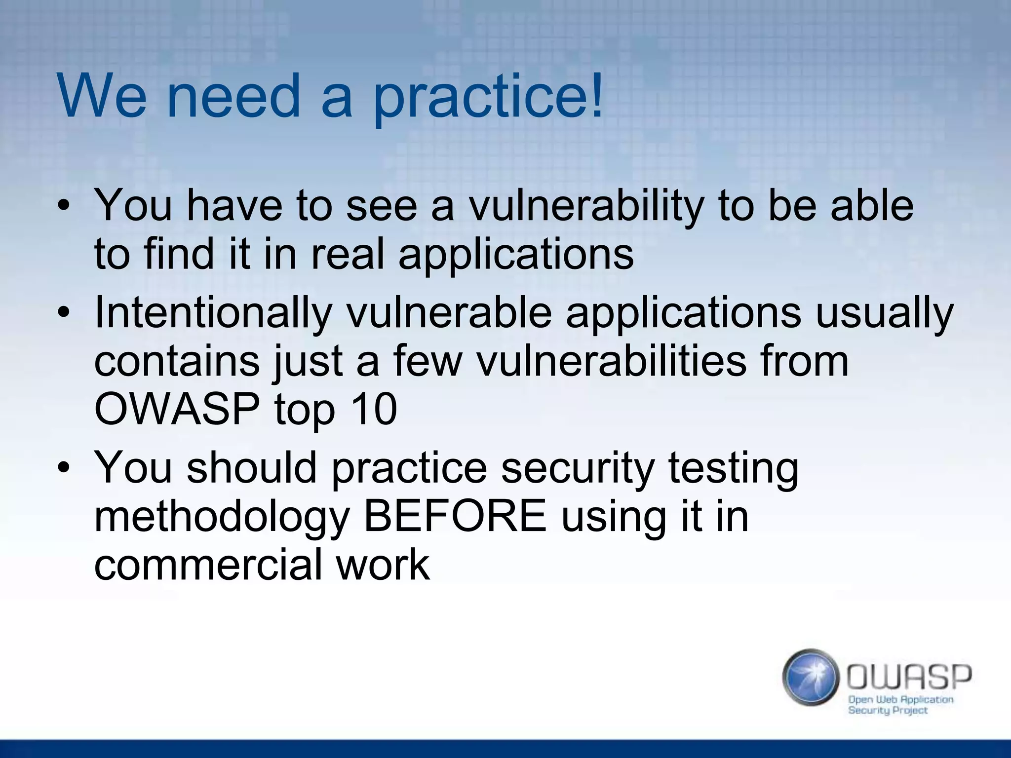 We need a practice!
• You have to see a vulnerability to be able
to find it in real applications
• Intentionally vulnerable applications usually
contains just a few vulnerabilities from
OWASP top 10
• You should practice security testing
methodology BEFORE using it in
commercial work
 