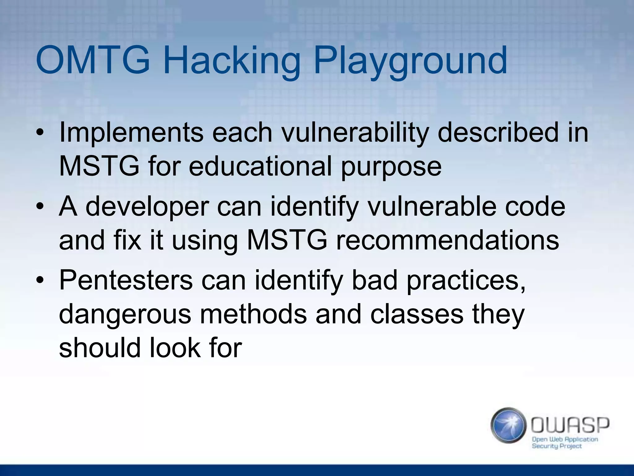 OMTG Hacking Playground
• Implements each vulnerability described in
MSTG for educational purpose
• A developer can identify vulnerable code
and fix it using MSTG recommendations
• Pentesters can identify bad practices,
dangerous methods and classes they
should look for
 