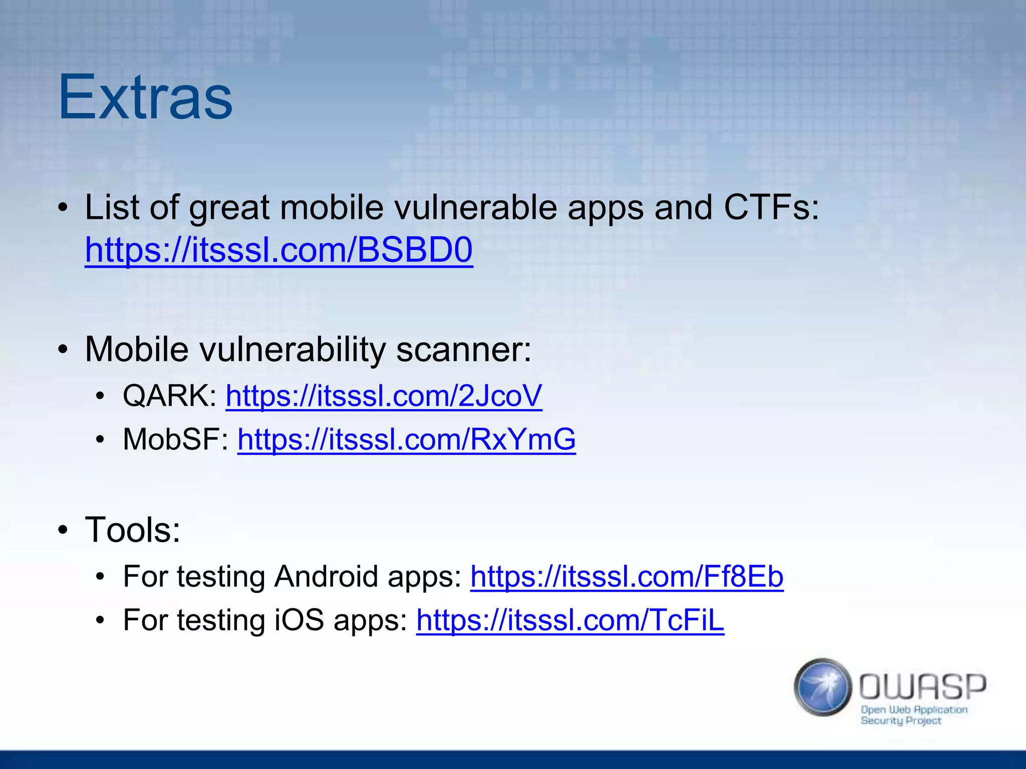 Extras
• List of great mobile vulnerable apps and CTFs:
https://itsssl.com/BSBD0
• Mobile vulnerability scanner:
• QARK: https://itsssl.com/2JcoV
• MobSF: https://itsssl.com/RxYmG
• Tools:
• For testing Android apps: https://itsssl.com/Ff8Eb
• For testing iOS apps: https://itsssl.com/TcFiL
 