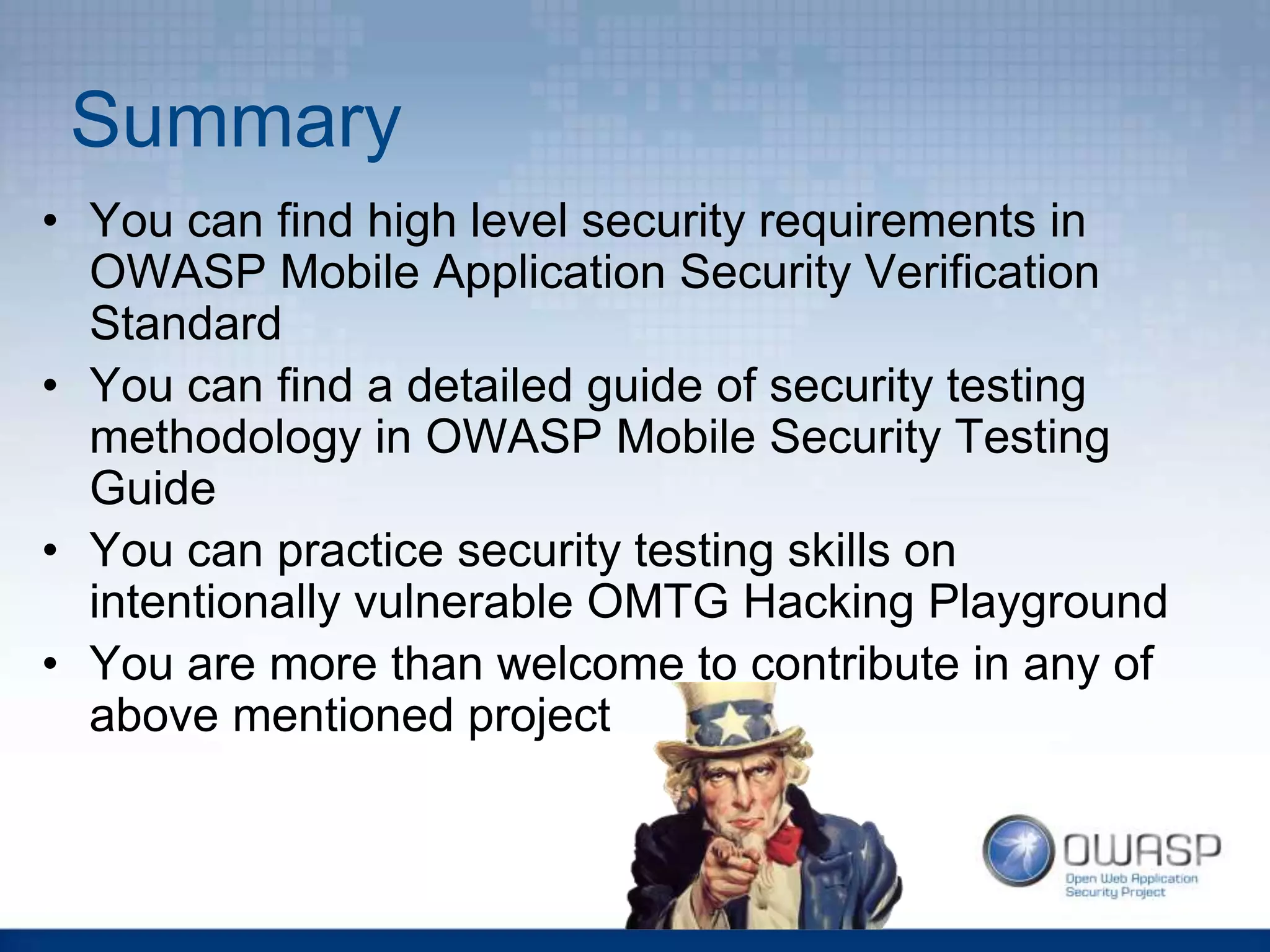 Summary
• You can find high level security requirements in
OWASP Mobile Application Security Verification
Standard
• You can find a detailed guide of security testing
methodology in OWASP Mobile Security Testing
Guide
• You can practice security testing skills on
intentionally vulnerable OMTG Hacking Playground
• You are more than welcome to contribute in any of
above mentioned project
 